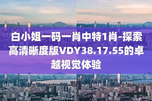 白小姐一碼一肖中特1肖-探索高清晰度版VDY38.17.55的卓越視覺體驗