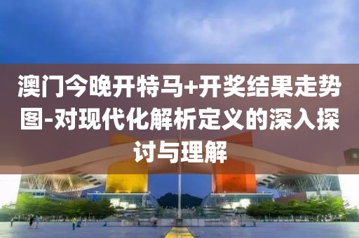 澳門今晚開特馬+開獎結果走勢圖-對現代化解析定義的深入探討與理解