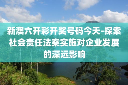 新澳六開彩開獎號碼今天-探索社會責任法案實施對企業發展的深遠影響