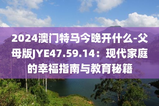 2024澳門特馬今晚開什么-父母版JYE47.59.14：現代家庭的幸福指南與教育秘籍