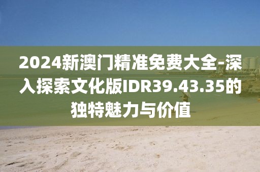 2024新澳門精準免費大全-深入探索文化版IDR39.43.35的獨特魅力與價值