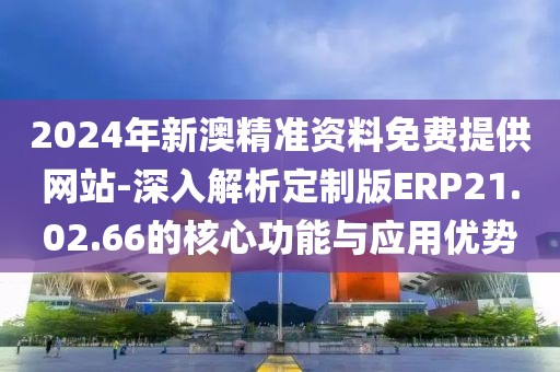 2024年新澳精準資料免費提供網站-深入解析定制版ERP21.02.66的核心功能與應用優勢