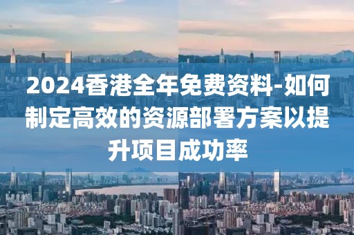 2024香港全年免費資料-如何制定高效的資源部署方案以提升項目成功率