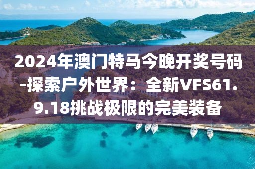 2024年澳門特馬今晚開獎號碼-探索戶外世界：全新VFS61.9.18挑戰極限的完美裝備