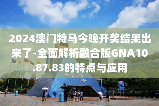 2024澳門特馬今晚開獎結果出來了-全面解析融合版GNA10.87.83的特點與應用