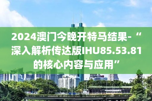 2024澳門今晚開特馬結果-“深入解析傳達版IHU85.53.81的核心內容與應用”