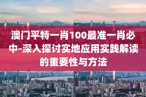 澳門平特一肖100最準一肖必中-深入探討實地應用實踐解讀的重要性與方法