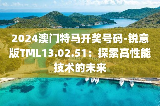 2024澳門特馬開獎號碼-銳意版TML13.02.51：探索高性能技術的未來