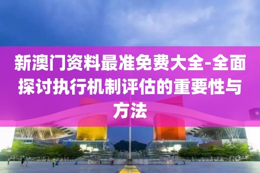 新澳門資料最準免費大全-全面探討執行機制評估的重要性與方法