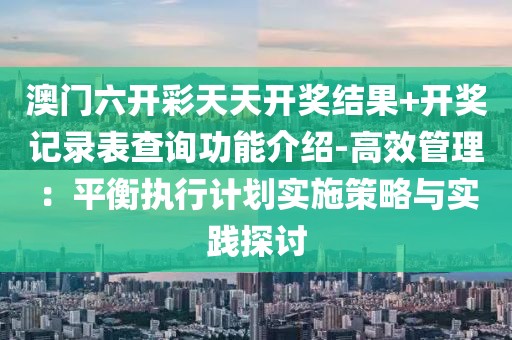 澳門六開彩天天開獎結果+開獎記錄表查詢功能介紹-高效管理：平衡執行計劃實施策略與實踐探討