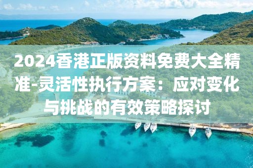 2024香港正版資料免費大全精準-靈活性執行方案：應對變化與挑戰的有效策略探討
