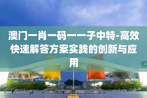 澳門一肖一碼一一子中特-高效快速解答方案實踐的創新與應用