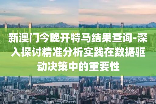 新澳門今晚開特馬結果查詢-深入探討精準分析實踐在數據驅動決策中的重要性