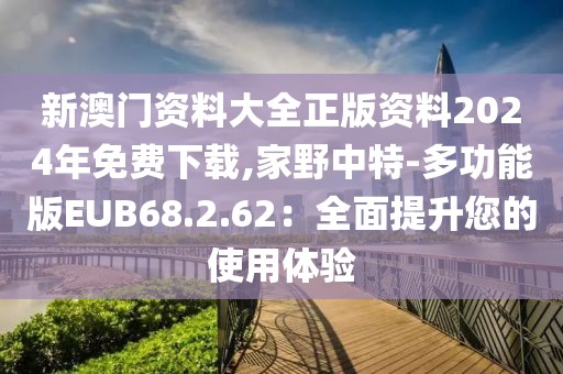 新澳門資料大全正版資料2024年免費下載,家野中特-多功能版EUB68.2.62：全面提升您的使用體驗