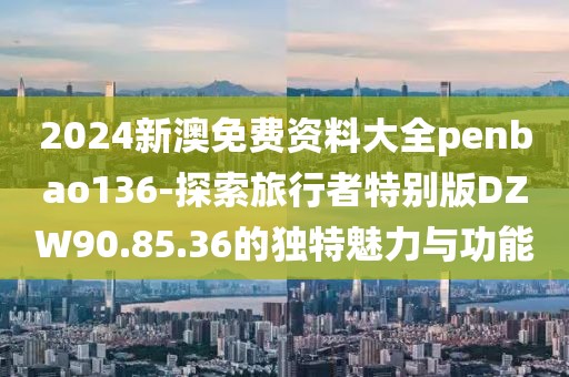 2024新澳免費資料大全penbao136-探索旅行者特別版DZW90.85.36的獨特魅力與功能