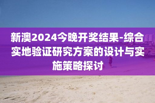 新澳2024今晚開獎結果-綜合實地驗證研究方案的設計與實施策略探討
