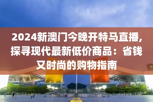 2024新澳門今晚開特馬直播,探尋現代最新低價商品：省錢又時尚的購物指南
