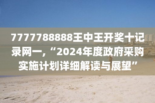7777788888王中王開獎十記錄網一,“2024年度政府采購實施計劃詳細解讀與展望”