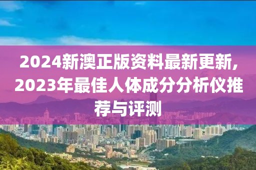 2024新澳正版資料最新更新,2023年最佳人體成分分析儀推薦與評測