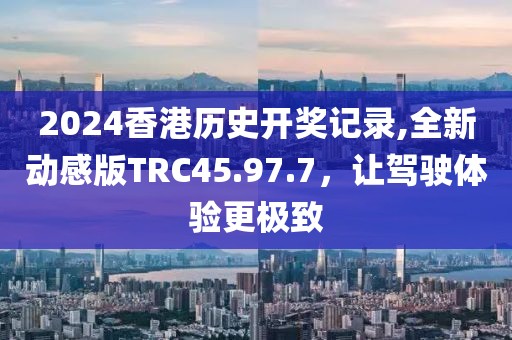 2024香港歷史開獎記錄,全新動感版TRC45.97.7，讓駕駛體驗更極致