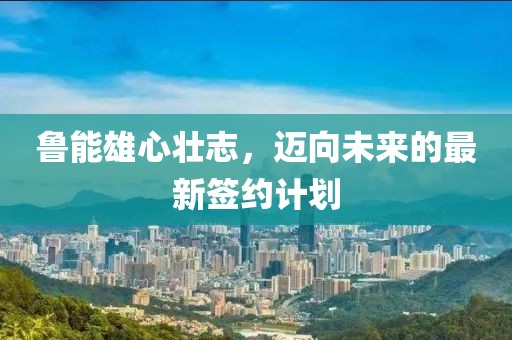 魯能雄心壯志，邁向未來的最新簽約計劃