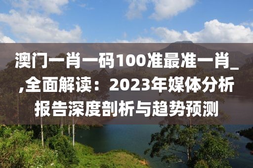 澳門一肖一碼100準最準一肖_,全面解讀：2023年媒體分析報告深度剖析與趨勢預測