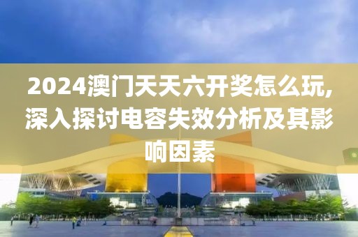 2024澳門天天六開獎怎么玩,深入探討電容失效分析及其影響因素