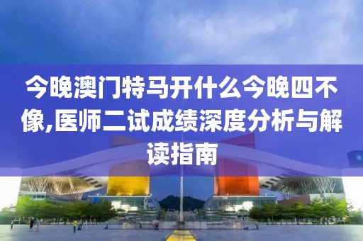 今晚澳門特馬開什么今晚四不像,醫師二試成績深度分析與解讀指南