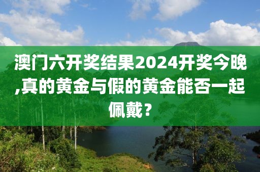 澳門六開獎結果2024開獎今晚,真的黃金與假的黃金能否一起佩戴？