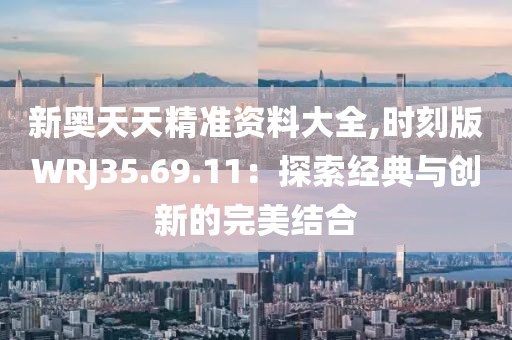 新奧天天精準資料大全,時刻版WRJ35.69.11：探索經典與創新的完美結合