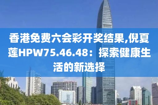 香港免費六會彩開獎結果,倪夏蓮HPW75.46.48：探索健康生活的新選擇