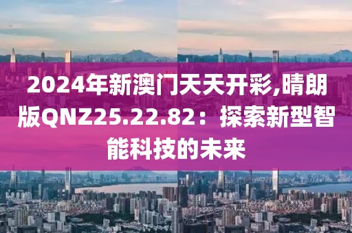2024年新澳門天天開彩,晴朗版QNZ25.22.82：探索新型智能科技的未來