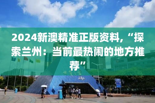 2024新澳精準正版資料,“探索蘭州：當前最熱鬧的地方推薦”