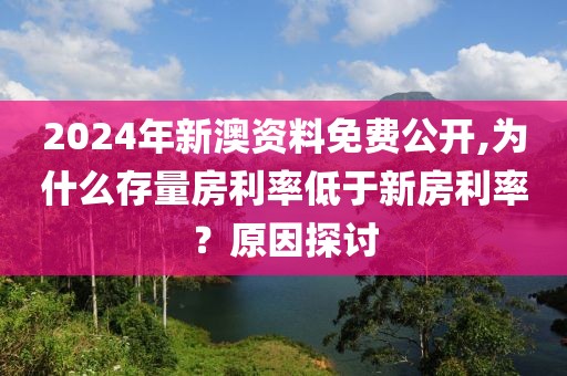 2024年新澳資料免費公開,為什么存量房利率低于新房利率？原因探討