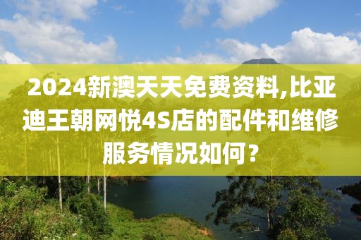 2024新澳天天免費資料,比亞迪王朝網悅4S店的配件和維修服務情況如何？