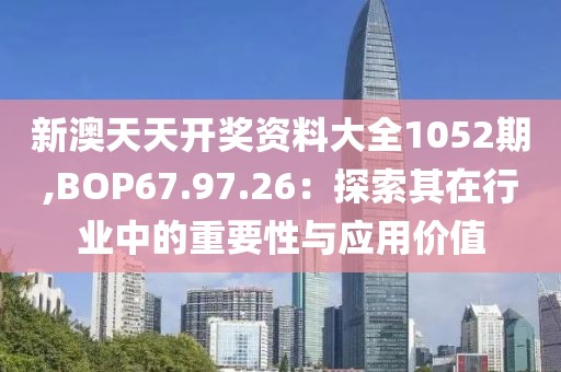 新澳天天開獎資料大全1052期,BOP67.97.26：探索其在行業中的重要性與應用價值