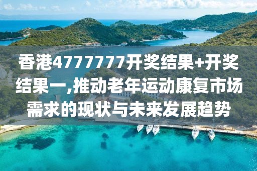香港4777777開獎結果+開獎結果一,推動老年運動康復市場需求的現狀與未來發展趨勢