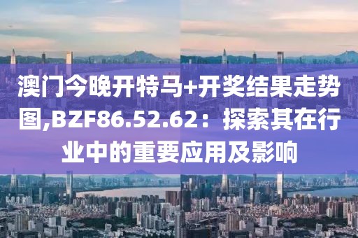 澳門今晚開特馬+開獎結果走勢圖,BZF86.52.62：探索其在行業中的重要應用及影響