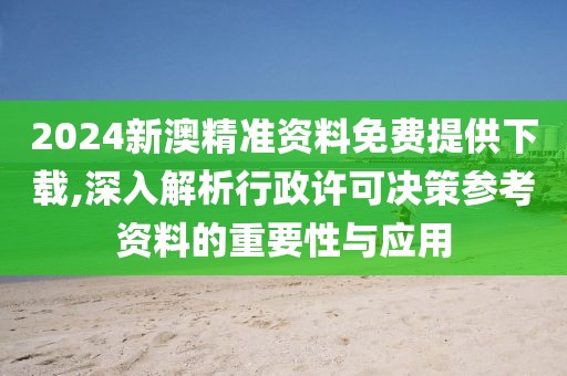 2024新澳精準資料免費提供下載,深入解析行政許可決策參考資料的重要性與應用