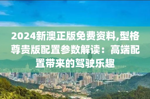 2024新澳正版免費資料,型格尊貴版配置參數解讀：高端配置帶來的駕駛樂趣