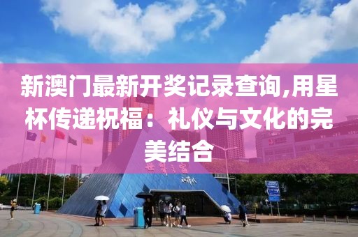 新澳門最新開獎記錄查詢,用星杯傳遞祝福：禮儀與文化的完美結合