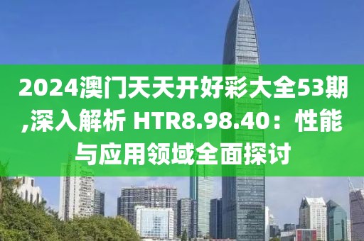 2024澳門天天開好彩大全53期,深入解析 HTR8.98.40：性能與應用領域全面探討