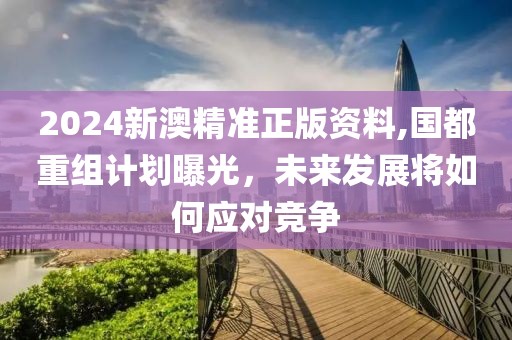 2024新澳精準正版資料,國都重組計劃曝光，未來發展將如何應對競爭