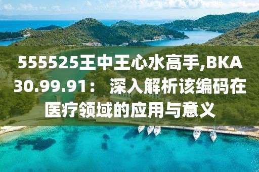555525王中王心水高手,BKA30.99.91： 深入解析該編碼在醫療領域的應用與意義