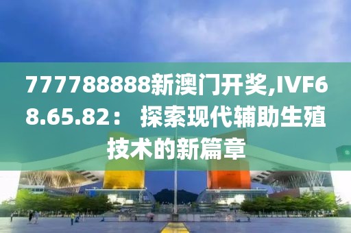 777788888新澳門開獎,IVF68.65.82： 探索現代輔助生殖技術的新篇章