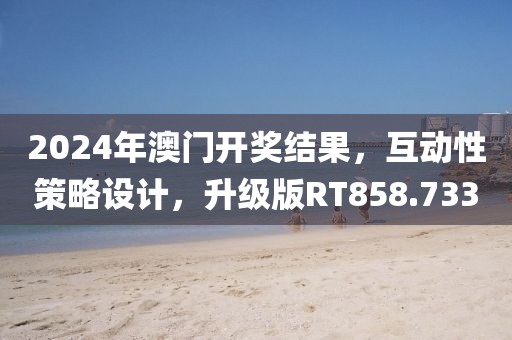 2024年澳門開獎結果，互動性策略設計，升級版RT858.733