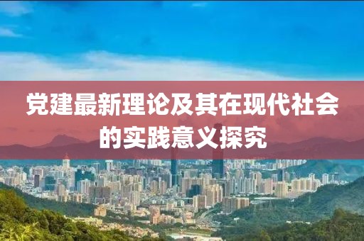 黨建最新理論及其在現代社會的實踐意義探究