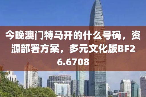 今晚澳門特馬開的什么號碼，資源部署方案，多元文化版BF26.6708