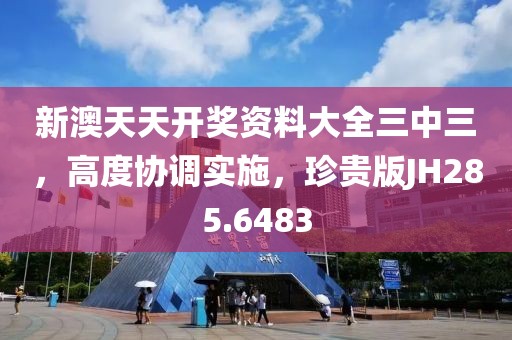 新澳天天開獎資料大全三中三，高度協調實施，珍貴版JH285.6483