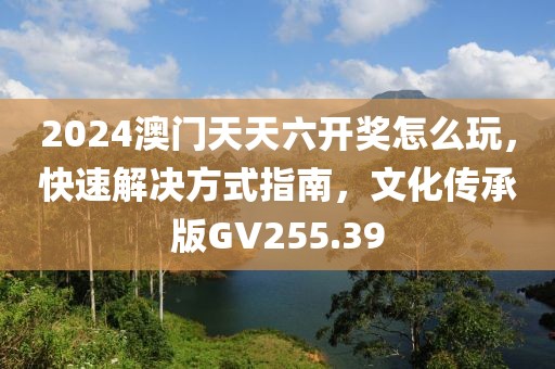 2024澳門天天六開獎怎么玩，快速解決方式指南，文化傳承版GV255.39
